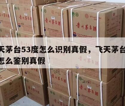 飞天茅台53度怎么识别真假，飞天茅台53度怎么鉴别真假