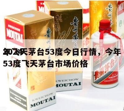 2024
年飞天茅台53度今日行情，今年53度飞天茅台市场价格