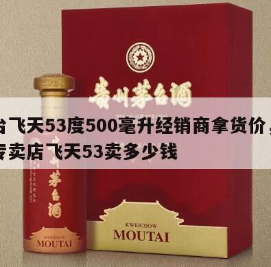 茅台飞天53度500毫升经销商拿货价，茅台专卖店飞天53卖多少钱