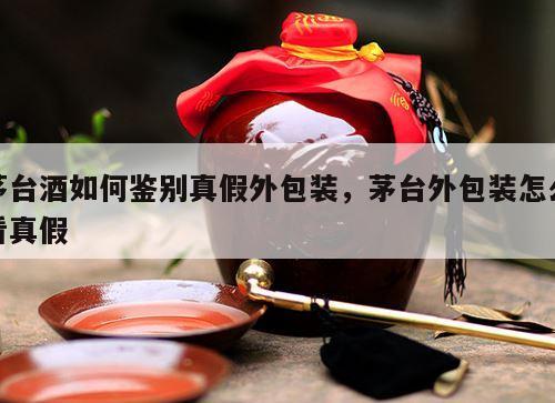 茅台酒如何鉴别真假外包装，茅台外包装怎么看真假