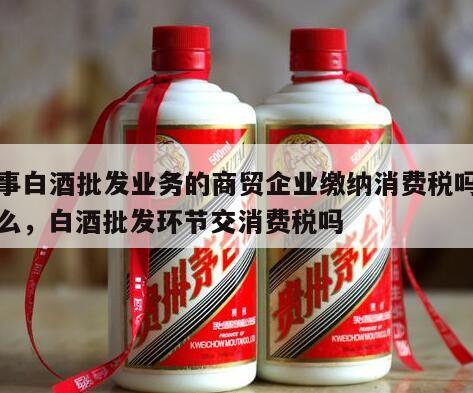 从事白酒批发业务的商贸企业缴纳消费税吗为什么，白酒批发环节交消费税吗