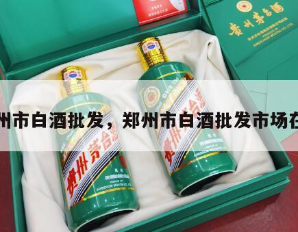 郑州市白酒批发，郑州市白酒批发市场在哪