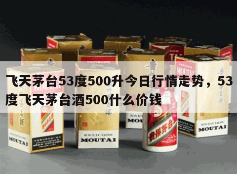 飞天茅台53度500升今日行情走势，53度飞天茅台酒500什么价钱