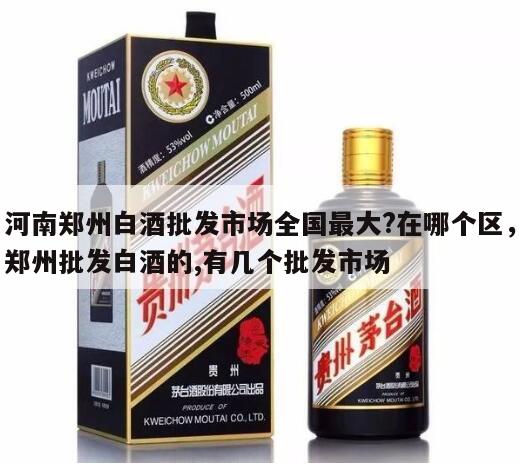 河南郑州白酒批发市场全国最大?在哪个区，郑州批发白酒的,有几个批发市场