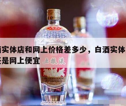 白酒实体店和网上价格差多少，白酒实体店便宜还是网上便宜