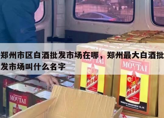 郑州市区白酒批发市场在哪，郑州最大白酒批发市场叫什么名字