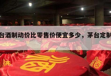 茅台酒制动价比零售价便宜多少，茅台定制价格