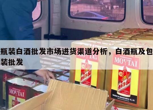 瓶装白酒批发市场进货渠道分析，白酒瓶及包装批发