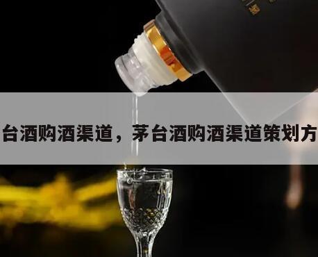 茅台酒购酒渠道，茅台酒购酒渠道策划方案
