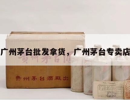 广州茅台批发拿货，广州茅台专卖店