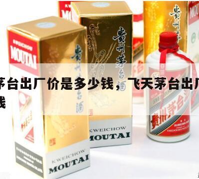 飞天茅台出厂价是多少钱，飞天茅台出厂价多少钱钱