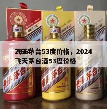 2024
飞天茅台53度价格，2024
飞天茅台酒53度价格