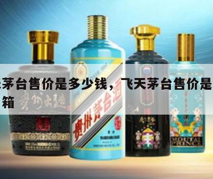 飞天茅台售价是多少钱，飞天茅台售价是多少钱一箱