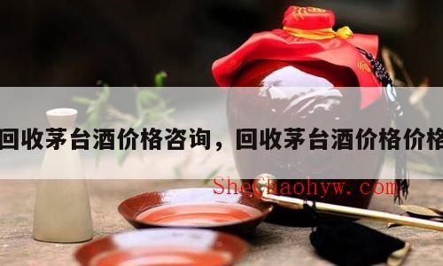 回收茅台酒价格咨询，回收茅台酒价格价格