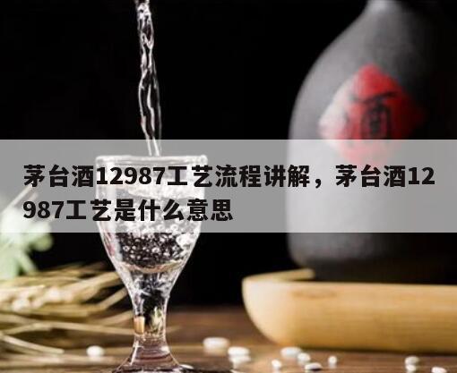 茅台酒12987工艺流程讲解，茅台酒12987工艺是什么意思