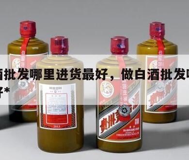 做白酒批发哪里进货最好，做白酒批发哪里进货最好*
