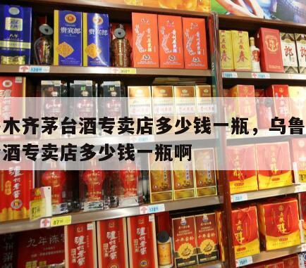 乌鲁木齐茅台酒专卖店多少钱一瓶，乌鲁木齐茅台酒专卖店多少钱一瓶啊
