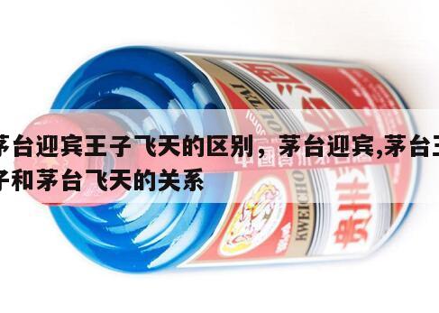 茅台迎宾王子飞天的区别，茅台迎宾,茅台王子和茅台飞天的关系