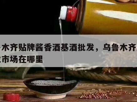 乌鲁木齐贴牌酱香酒基酒批发，乌鲁木齐酒水批发市场在哪里