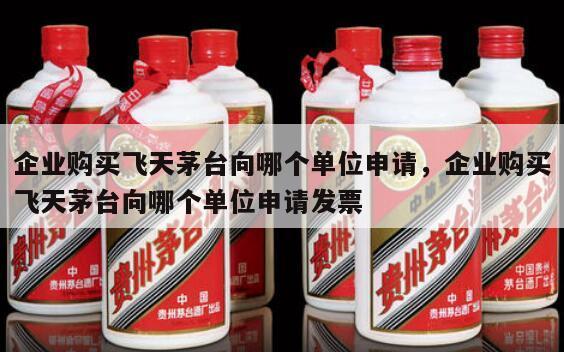 企业购买飞天茅台向哪个单位申请，企业购买飞天茅台向哪个单位申请发票