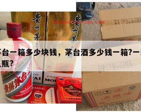 茅台一箱多少块钱，茅台酒多少钱一箱?一箱几瓶?