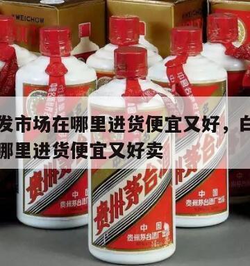 白酒批发市场在哪里进货便宜又好，白酒批发市场在哪里进货便宜又好卖