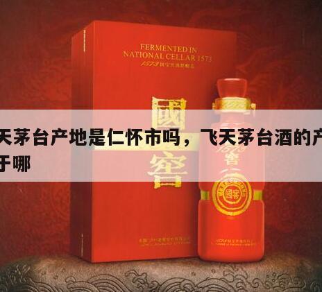 飞天茅台产地是仁怀市吗，飞天茅台酒的产地位于哪
