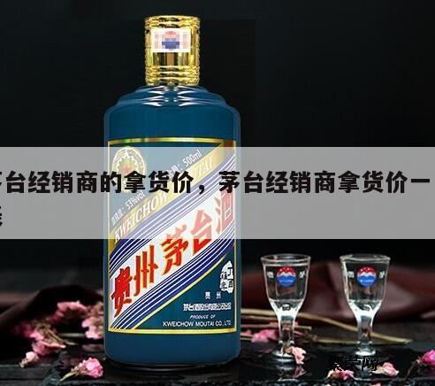 茅台经销商的拿货价，茅台经销商拿货价一览表