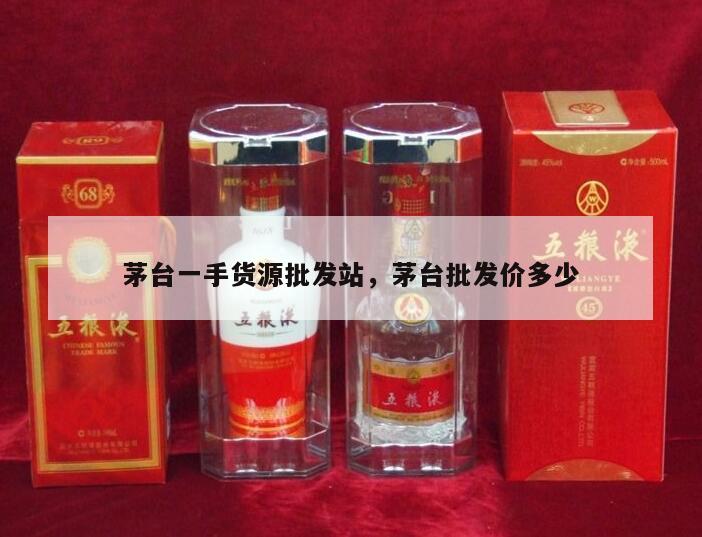 茅台一手货源批发站，茅台批发价多少
