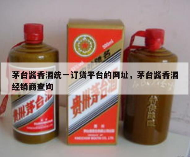 茅台酱香酒统一订货平台的网址，茅台酱香酒经销商查询