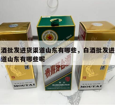 白酒批发进货渠道山东有哪些，白酒批发进货渠道山东有哪些呢