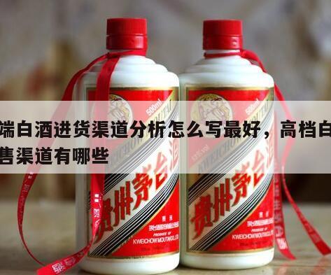 高端白酒进货渠道分析怎么写最好，高档白酒销售渠道有哪些