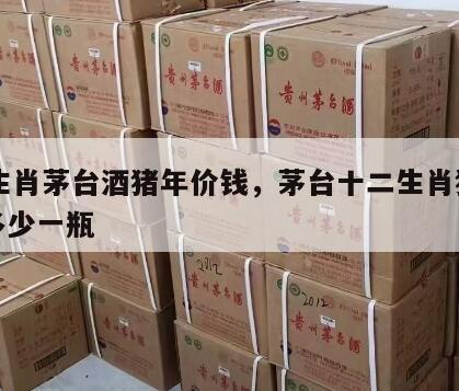 12生肖茅台酒猪年价钱，茅台十二生肖猪年酒多少一瓶