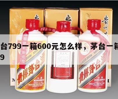茅台799一箱600元怎么样，茅台一箱9块9