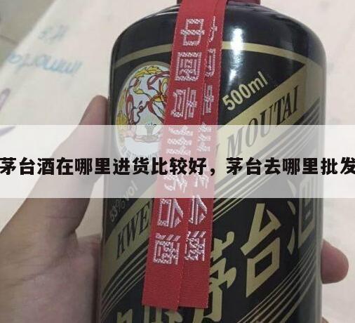 茅台酒在哪里进货比较好，茅台去哪里批发