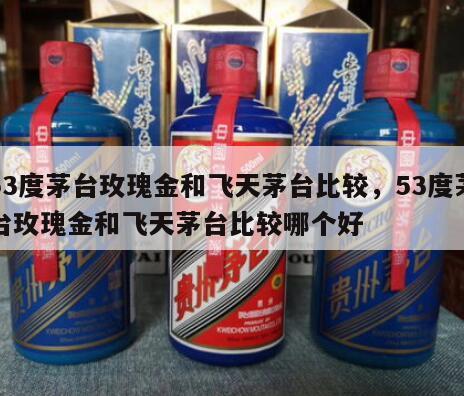 53度茅台玫瑰金和飞天茅台比较，53度茅台玫瑰金和飞天茅台比较哪个好