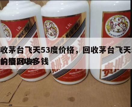 回收茅台飞天53度价格，回收茅台飞天53度价格2024
年的酒回收多钱