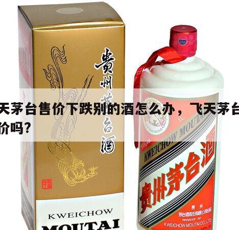 飞天茅台售价下跌别的酒怎么办，飞天茅台跌了价吗?