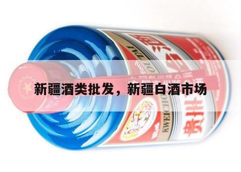 新疆酒类批发，新疆白酒市场