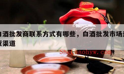 白酒批发商联系方式有哪些，白酒批发市场进货渠道