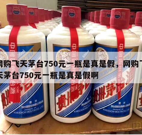 网购飞天茅台750元一瓶是真是假，网购飞天茅台750元一瓶是真是假啊