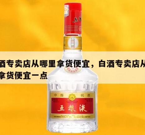 白酒专卖店从哪里拿货便宜，白酒专卖店从哪里拿货便宜一点