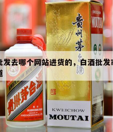 白酒批发去哪个网站进货的，白酒批发市场进货渠道