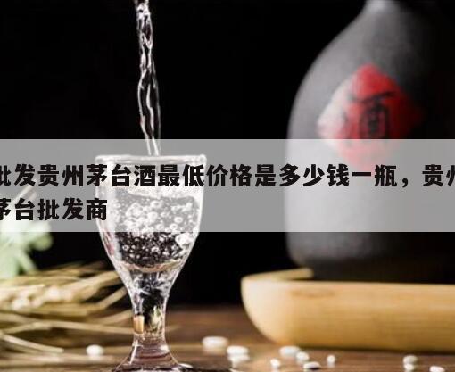 批发贵州茅台酒最低价格是多少钱一瓶，贵州茅台批发商