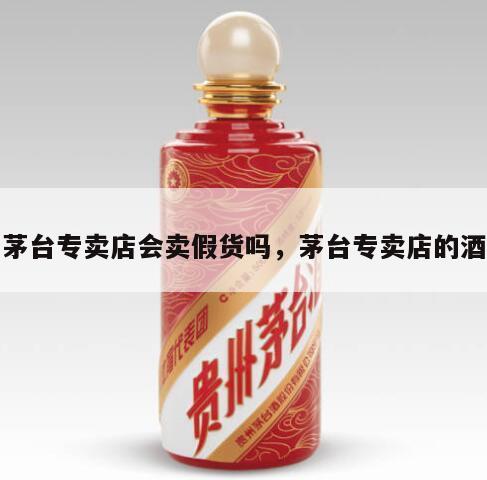 茅台专卖店会卖假货吗，茅台专卖店的酒
