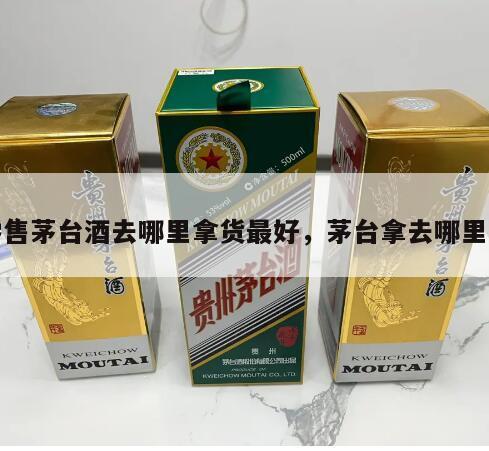 零售茅台酒去哪里拿货最好，茅台拿去哪里卖
