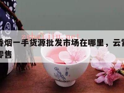 云霄香烟一手货源批发市场在哪里，云霄香烟批发零售