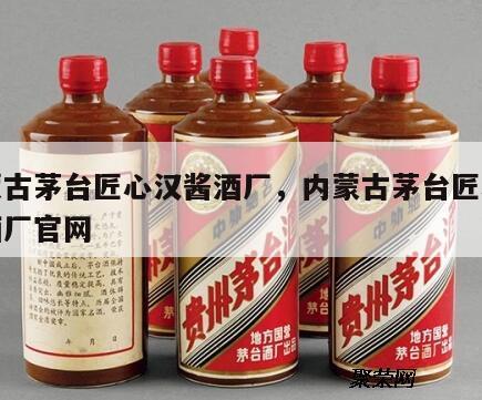 内蒙古茅台匠心汉酱酒厂，内蒙古茅台匠心汉酱酒厂官网