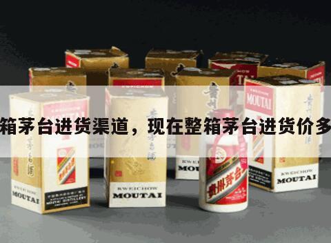 整箱茅台进货渠道，现在整箱茅台进货价多少
