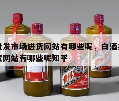 白酒批发市场进货网站有哪些呢，白酒批发市场进货网站有哪些呢知乎